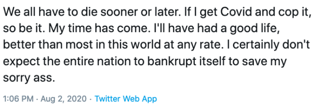 We all have to die sooner or later. If I get Covid and cop it, so be it. My time has come. I'll have had a good life, better than most in this world at any rate. I certainly don't expect the entire nation to bankrupt itself to save my sorry ass. 1:06 PM · Aug 2, 2020·Twitter Web App