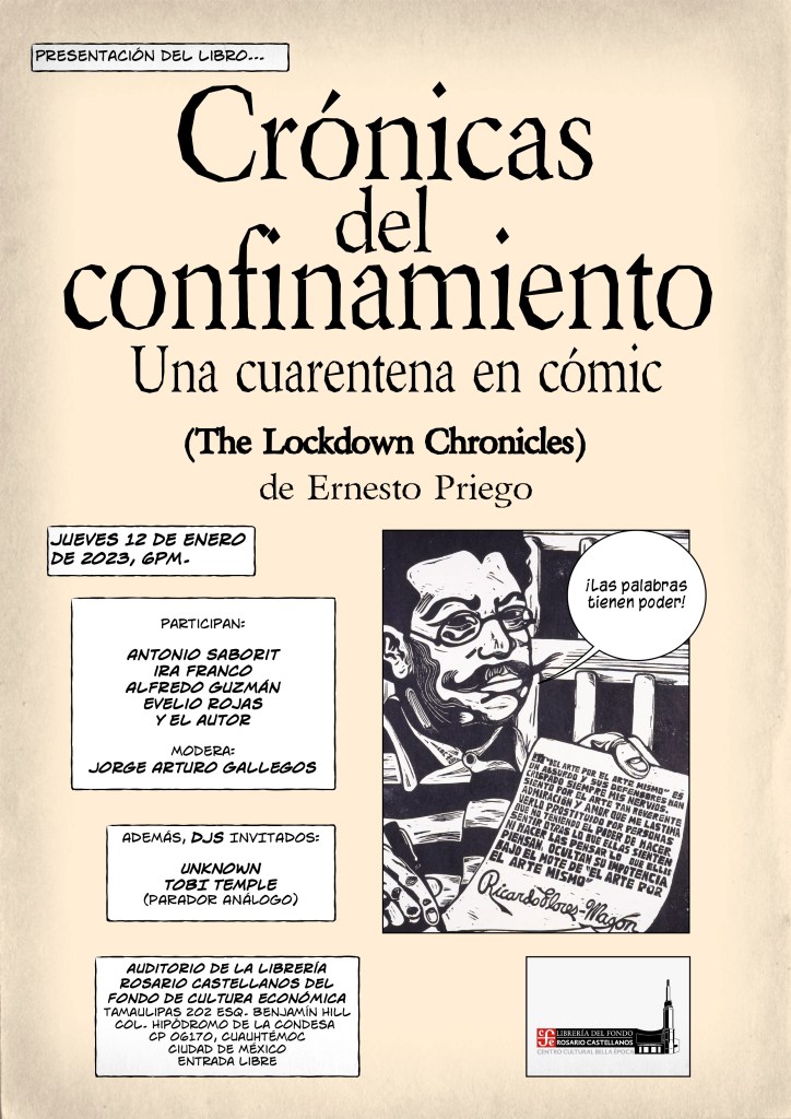 Presentación del libro Crónicas de Confinamiento (una cuarentena en cómic) (The Lockdown Chronicles) de Ernesto Priego. Jueves 12 de enero de 2023, 6pm. participan:

Antonio Saborit
ira franco
Alfredo Guzmán
Evelio rojas
y el autor

Modera: 
Jorge Arturo Gallegos

ADEMÁS, DJS INVITADOS:

UNKNOWN 
TOBI TEMPLE 
(PARADOR ANÁLOGO)

auditorio de la librería rosario castellanos del Fondo de cultura económica
Tamaulipas 202 esq. Benjamín Hill
Col. Hipódromo de la Condesa 
CP 06170, Cuauhtémoc 
Ciudad de México
Entrada libre

