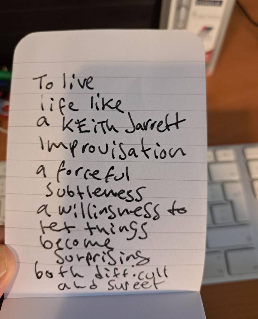 text note on a notepad

To live life
like a Keith Jarrett 
improvisation
a forceful 
 subtleness
a willingness to
let things
become
 surprising
both difficult
  and sweet.
