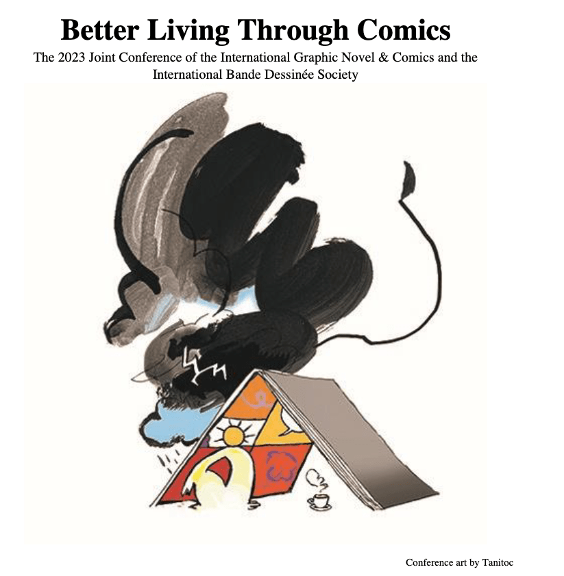 Better Living Through Comics
The 2023 Joint Conference of the International Graphic Novel & Comics and the
International Bande Dessinée Society
Conference art by Tanitoc of a comic book as a house/teng with a human figure with a cup of coffee/tea sheltering from the storm outside under it. The figure's head resembles a sun which is inside one of the panels of the comic book's open page. Bad alt but I tried!