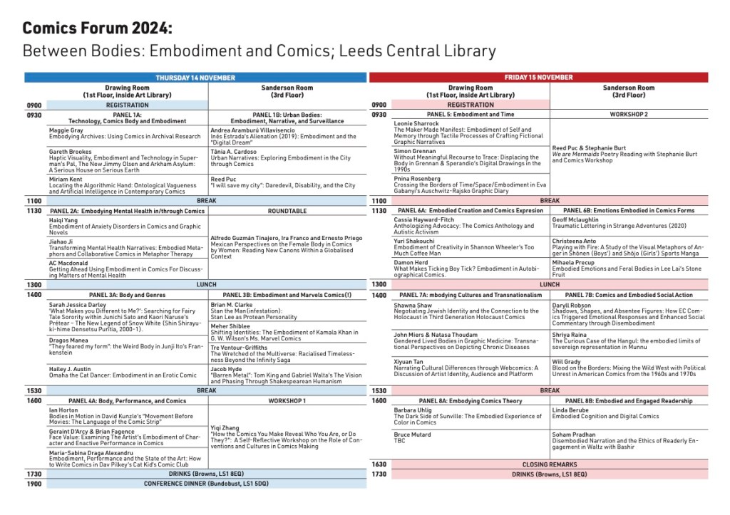 Comics Forum 2024:
Between Bodies: Embodiment and Comics; Leeds Central Library
THURSDAY 14 NOVEMBER
Drawing Room
(1st Floor, inside Art Library)
Sanderson Room
(3rd Floor)
0900 REGISTRATION
0930 PANEL 1A:
Technology, Comics Body and Embodiment
PANEL 1B: Urban Bodies:
Embodiment, Narrative, and Surveillance
Maggie Gray
Embodying Archives: Using Comics in Archival Research
Andrea Aramburú Villavisencio
Inés Estrada’s Alienation (2019): Embodiment and the
“Digital Dream”
Gareth Brookes
Haptic Visuality, Embodiment and Technology in Super-
man’s Pal, The New Jimmy Olsen and Arkham Asylum:
A Serious House on Serious Earth
Tânia A. Cardoso
Urban Narratives: Exploring Embodiment in the City
through Comics
Miriam Kent
Locating the Algorithmic Hand: Ontological Vagueness
and Artificial Intelligence in Contemporary Comics
Reed Puc
“I will save my city”: Daredevil, Disability, and the City
1100 BREAK
1130 PANEL 2A: Embodying Mental Health in/through Comics ROUNDTABLE
Haiqi Yang
Embodiment of Anxiety Disorders in Comics and Graphic
Novels
Alfredo Guzmán Tinajero, Ira Franco and Ernesto Priego
Mexican Perspectives on the Female Body in Comics
by Women: Reading New Canons Within a Globalised
Context
Jiahao Ji
Transforming Mental Health Narratives: Embodied Meta-
phors and Collaborative Comics in Metaphor Therapy
AC Macdonald
Getting Ahead Using Embodiment in Comics For Discuss-
ing Matters of Mental Health
1300 LUNCH
1400 PANEL 3A: Body and Genres PANEL 3B: Embodiment and Marvels Comics(!)
Sarah Jessica Darley
‘What Makes you Different to Me?’: Searching for Fairy
Tale Sorority within Junichi Sato and Kaori Naruse’s Prétear – The New Legend of Snow White (Shin Shirayu-
ki-hime Densetsu Purītia, 2000-1).
Brian M. Clarke
Stan the Man(infestation):
Stan Lee as Protean Personality
Meher Shiblee
Shifting Identities: The Embodiment of Kamala Khan in
G. W. Wilson’s Ms. Marvel Comics
Dragos Manea
“They feared my form”: the Weird Body in Junji Ito’s Fran-
kenstein
Tre Ventour-Griffiths
The Wretched of the Multiverse: Racialised Timeless-
ness Beyond the Infinity Saga
Hailey J. Austin
Omaha the Cat Dancer: Embodiment in an Erotic Comic
Jacob Hyde
“Barren Metal”: Tom King and Gabriel Walta’s The Vision
and Phasing Through Shakespearean Humanism
1530 BREAK
1600 PANEL 4A: Body, Performance, and Comics WORKSHOP 1
Ian Horton
Bodies in Motion in David Kunzle’s “Movement Before
Movies: The Language of the Comic Strip”
Yiqi Zhang
“How the Comics You Make Reveal Who You Are, or Do
They?”: A Self-Reflective Workshop on the Role of Con-
ventions and Cultures in Comics Making
Geraint D’Arcy & Brian Fagence
Face Value: Examining The Artist’s Embodiment of Char-
acter and Enactive Performance in Comics
Maria-Sabina Draga Alexandru
Embodiment, Performance and the State of the Art: How
to Write Comics in Dav Pilkey’s Cat Kid’s Comic Club
1730 DRINKS (Browns, LS1 8EQ)
1900 CONFERENCE DINNER (Bundobust, LS1 5DQ)
FRIDAY 15 NOVEMBER
Drawing Room
(1st Floor, inside Art Library)
Sanderson Room
(3rd Floor)
0900 REGISTRATION
0930 PANEL 5: Embodiment and Time WORKSHOP 2
Leonie Sharrock
The Maker Made Manifest: Embodiment of Self and
Memory through Tactile Processes of Crafting Fictional
Graphic Narratives
Reed Puc & Stephanie Burt
We are Mermaids Poetry Reading with Stephanie Burt
and Comics Workshop
Simon Grennan
Without Meaningful Recourse to Trace: Displacing the
Body in Grennan & Sperandio’s Digital Drawings in the
1990s
Pnina Rosenberg
Crossing the Borders of Time/Space/Embodiment in Eva
Gabanyi’s Auschwitz-Rajsko Graphic Diary
1100 BREAK
1130 PANEL 6A: Embodied Creation and Comics Expresion PANEL 6B: Emotions Embodied in Comics Forms
Cassia Hayward-Fitch
Anthologizing Advocacy: The Comics Anthology and
Autistic Activism
Geoff Mclaughlin Traumatic Lettering in Strange Adventures (2020)
Yuri Shakouchi
Embodiment of Creativity in Shannon Wheeler’s Too
Much Coffee Man
Christeena Anto
Playing with Fire: A Study of the Visual Metaphors of An-
ger in Shōnen (Boys’) and Shōjo (Girls’) Sports Manga
Damon Herd
What Makes Ticking Boy Tick? Embodiment in Autobi-
ographical Comics.
Mihaela Precup
Embodied Emotions and Feral Bodies in Lee Lai’s Stone
Fruit
1300 LUNCH
1400 PANEL 7A: mbodying Cultures and Transnationalism PANEL 7B: Comics and Embodied Social Action
Shawna Shaw
Negotiating Jewish Identity and the Connection to the
Holocaust in Third Generation Holocaust Comics
Daryll Robson
Shadows, Shapes, and Absentee Figures: How EC Com-
ics Triggered Emotional Responses and Enhanced Social
Commentary through Disembodiment
John Miers & Natasa Thoudam
Gendered Lived Bodies in Graphic Medicine: Transna-
tional Perspectives on Depicting Chronic Diseases
Shriya Raina
The Curious Case of the Hangul: the embodied limits of
sovereign representation in Munnu
Xiyuan Tan
Narrating Cultural Differences through Webcomics: A
Discussion of Artist Identity, Audience and Platform
Wiil Grady
Blood on the Borders: Mixing the Wild West with Political
Unrest in American Comics from the 1960s and 1970s
1530 BREAK
1600 PANEL 8A: Embodying Comics Theory PANEL 8B: Embodied and Engaged Readership
Barbara Uhlig
The Dark Side of Sunville: The Embodied Experience of
Color in Comics
Linda Berube
Embodied Cognition and Digital Comics
Bruce Mutard
TBC
Soham Pradhan
Disembodied Narration and the Ethics of Readerly En-
gagement in Waltz with Bashir
1630 CLOSING REMARKS
1730 DRINKS (Browns, LS1 8EQ)