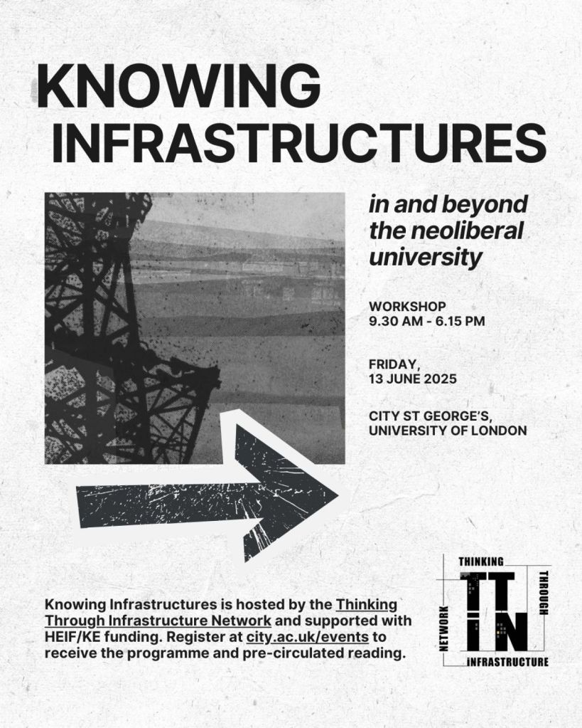 KNOWING INFRASTRUCTURES

in and beyond the neoliberal university

WORKSHOP
9.30 AM – 6.15 PM
FRIDAY, 13 JUNE 2025
CITY ST GEORGE’S, UNIVERSITY OF LONDON

Below the main title and schedule, the poster contains a black and white image of industrial infrastructure (possibly a tower or scaffolding) with a rough texture. A bold, distressed arrow graphic points to the right, suggesting navigation or direction.

At the bottom:

"Knowing Infrastructures is hosted by the Thinking Through Infrastructure Network and supported with HEIF/KE funding. Register at city.ac.uk/events to receive the programme and pre-circulated reading."

In the lower right corner, there is a logo for the Thinking Through Infrastructure Network, which reads:

    THINKING
    THROUGH
    INFRASTRUCTURE
    NETWORK
    (Stylized as: "TTIN")
